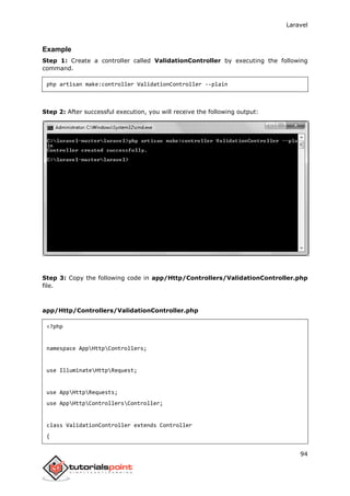 Laravel
94
Example
Step 1: Create a controller called ValidationController by executing the following
command.
php artisan make:controller ValidationController --plain
Step 2: After successful execution, you will receive the following output:
Step 3: Copy the following code in app/Http/Controllers/ValidationController.php
file.
app/Http/Controllers/ValidationController.php
<?php
namespace AppHttpControllers;
use IlluminateHttpRequest;
use AppHttpRequests;
use AppHttpControllersController;
class ValidationController extends Controller
{
 