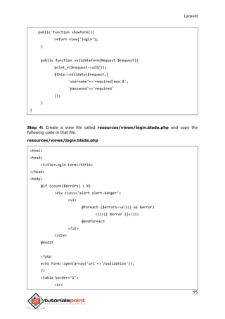 Laravel
95
public function showform(){
return view('login');
}
public function validateform(Request $request){
print_r($request->all());
$this->validate($request,[
'username'=>'required|max:8',
'password'=>'required'
]);
}
}
Step 4: Create a view file called resources/views/login.blade.php and copy the
following code in that file.
resources/views/login.blade.php
<html>
<head>
<title>Login Form</title>
</head>
<body>
@if (count($errors) > 0)
<div class="alert alert-danger">
<ul>
@foreach ($errors->all() as $error)
<li>{{ $error }}</li>
@endforeach
</ul>
</div>
@endif
<?php
echo Form::open(array('url'=>'/validation'));
?>
<table border='1'>
<tr>
 