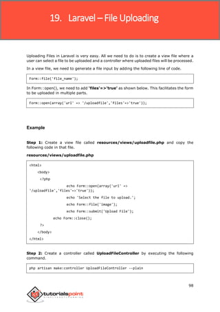 Laravel
98
Uploading Files in Laravel is very easy. All we need to do is to create a view file where a
user can select a file to be uploaded and a controller where uploaded files will be processed.
In a view file, we need to generate a file input by adding the following line of code.
Form::file('file_name');
In Form::open(), we need to add ‘files’=>’true’ as shown below. This facilitates the form
to be uploaded in multiple parts.
Form::open(array('url' => '/uploadfile','files'=>'true'));
Example
Step 1: Create a view file called resources/views/uploadfile.php and copy the
following code in that file.
resources/views/uploadfile.php
<html>
<body>
<?php
echo Form::open(array('url' =>
'/uploadfile','files'=>'true'));
echo 'Select the file to upload.';
echo Form::file('image');
echo Form::submit('Upload File');
echo Form::close();
?>
</body>
</html>
Step 2: Create a controller called UploadFileController by executing the following
command.
php artisan make:controller UploadFileController --plain
19. Laravel – File Uploading
 