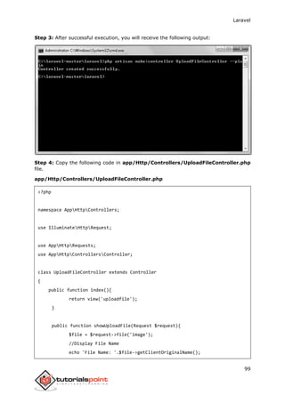 Laravel
99
Step 3: After successful execution, you will receive the following output:
Step 4: Copy the following code in app/Http/Controllers/UploadFileController.php
file.
app/Http/Controllers/UploadFileController.php
<?php
namespace AppHttpControllers;
use IlluminateHttpRequest;
use AppHttpRequests;
use AppHttpControllersController;
class UploadFileController extends Controller
{
public function index(){
return view('uploadfile');
}
public function showUploadFile(Request $request){
$file = $request->file('image');
//Display File Name
echo 'File Name: '.$file->getClientOriginalName();
 