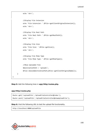 Laravel
100
echo '<br>';
//Display File Extension
echo 'File Extension: '.$file->getClientOriginalExtension();
echo '<br>';
//Display File Real Path
echo 'File Real Path: '.$file->getRealPath();
echo '<br>';
//Display File Size
echo 'File Size: '.$file->getSize();
echo '<br>';
//Display File Mime Type
echo 'File Mime Type: '.$file->getMimeType();
//Move Uploaded File
$destinationPath = 'uploads';
$file->move($destinationPath,$file->getClientOriginalName());
}
}
Step 5: Add the following lines in app/Http/routes.php.
app/Http/routes.php
Route::get('/uploadfile','UploadFileController@index');
Route::post('/uploadfile','UploadFileController@showUploadFile');
Step 6: Visit the following URL to test the upload file functionality.
http://localhost:8000/uploadfile
 