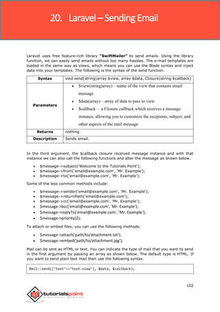 Laravel
102
Laravel uses free feature-rich library “SwiftMailer” to send emails. Using the library
function, we can easily send emails without too many hassles. The e-mail templates are
loaded in the same way as views, which means you can use the Blade syntax and inject
data into your templates. The following is the syntax of the send function.
Syntax void send(string|array $view, array $data, Closure|string $callback)
Parameters
 $view(string|array) – name of the view that contains email
message
 $data(array) – array of data to pass to view
 $callback – a Closure callback which receives a message
instance, allowing you to customize the recipients, subject, and
other aspects of the mail message
Returns nothing
Description Sends email.
In the third argument, the $callback closure received message instance and with that
instance we can also call the following functions and alter the message as shown below.
 $message->subject('Welcome to the Tutorials Point');
 $message->from('email@example.com', 'Mr. Example');
 $message->to('email@example.com', 'Mr. Example');
Some of the less common methods include:
 $message->sender('email@example.com', 'Mr. Example');
 $message->returnPath('email@example.com');
 $message->cc('email@example.com', 'Mr. Example');
 $message->bcc('email@example.com', 'Mr. Example');
 $message->replyTo('email@example.com', 'Mr. Example');
 $message->priority(2);
To attach or embed files, you can use the following methods:
 $message->attach('path/to/attachment.txt');
 $message->embed('path/to/attachment.jpg');
Mail can be sent as HTML or text. You can indicate the type of mail that you want to send
in the first argument by passing an array as shown below. The default type is HTML. If
you want to send plain text mail then use the following syntax.
Mail::send([‘text’=>’text.view’], $data, $callback);
20. Laravel – Sending Email
 