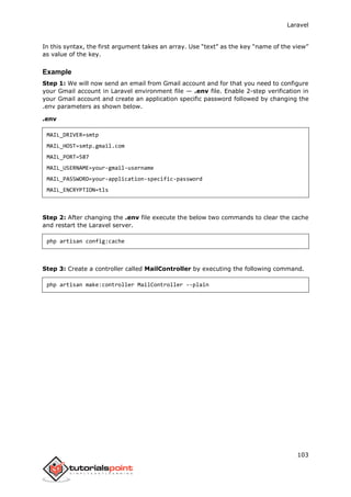 Laravel
103
In this syntax, the first argument takes an array. Use “text” as the key “name of the view”
as value of the key.
Example
Step 1: We will now send an email from Gmail account and for that you need to configure
your Gmail account in Laravel environment file — .env file. Enable 2-step verification in
your Gmail account and create an application specific password followed by changing the
.env parameters as shown below.
.env
MAIL_DRIVER=smtp
MAIL_HOST=smtp.gmail.com
MAIL_PORT=587
MAIL_USERNAME=your-gmail-username
MAIL_PASSWORD=your-application-specific-password
MAIL_ENCRYPTION=tls
Step 2: After changing the .env file execute the below two commands to clear the cache
and restart the Laravel server.
php artisan config:cache
Step 3: Create a controller called MailController by executing the following command.
php artisan make:controller MailController --plain
 