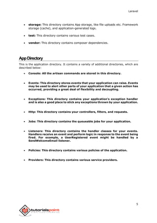 Laravel
5
 storage: This directory contains App storage, like file uploads etc. Framework
storage (cache), and application-generated logs.
 test: This directory contains various test cases.
 vendor: This directory contains composer dependencies.
AppDirectory
This is the application directory. It contains a variety of additional directories, which are
described below:
 Console: All the artisan commands are stored in this directory.
 Events: This directory stores events that your application can raise. Events
may be used to alert other parts of your application that a given action has
occurred, providing a great deal of flexibility and decoupling.
 Exceptions: This directory contains your application's exception handler
and is also a good place to stick any exceptions thrown by your application.
 Http: This directory contains your controllers, filters, and requests.
 Jobs: This directory contains the queueable jobs for your application.
 Listeners: This directory contains the handler classes for your events.
Handlers receive an event and perform logic in response to the event being
fired. For example, a UserRegistered event might be handled by a
SendWelcomeEmail listener.
 Policies: This directory contains various policies of the application.
 Providers: This directory contains various service providers.
 