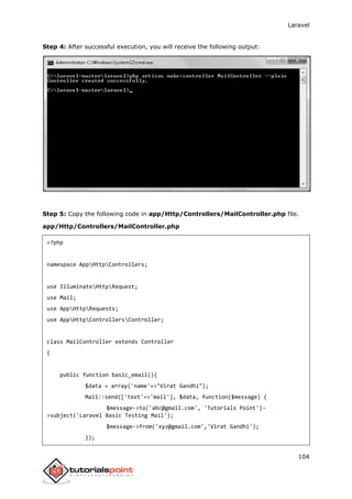 Laravel
104
Step 4: After successful execution, you will receive the following output:
Step 5: Copy the following code in app/Http/Controllers/MailController.php file.
app/Http/Controllers/MailController.php
<?php
namespace AppHttpControllers;
use IlluminateHttpRequest;
use Mail;
use AppHttpRequests;
use AppHttpControllersController;
class MailController extends Controller
{
public function basic_email(){
$data = array('name'=>"Virat Gandhi");
Mail::send(['text'=>'mail'], $data, function($message) {
$message->to('abc@gmail.com', 'Tutorials Point')-
>subject('Laravel Basic Testing Mail');
$message->from('xyz@gmail.com','Virat Gandhi');
});
 
