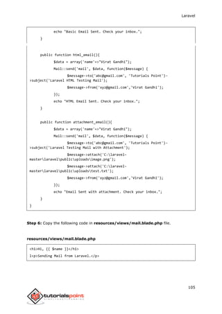 Laravel
105
echo "Basic Email Sent. Check your inbox.";
}
public function html_email(){
$data = array('name'=>"Virat Gandhi");
Mail::send('mail', $data, function($message) {
$message->to('abc@gmail.com', 'Tutorials Point')-
>subject('Laravel HTML Testing Mail');
$message->from('xyz@gmail.com','Virat Gandhi');
});
echo "HTML Email Sent. Check your inbox.";
}
public function attachment_email(){
$data = array('name'=>"Virat Gandhi");
Mail::send('mail', $data, function($message) {
$message->to('abc@gmail.com', 'Tutorials Point')-
>subject('Laravel Testing Mail with Attachment');
$message->attach('C:laravel-
masterlaravelpublicuploadsimage.png');
$message->attach('C:laravel-
masterlaravelpublicuploadstest.txt');
$message->from('xyz@gmail.com','Virat Gandhi');
});
echo "Email Sent with attachment. Check your inbox.";
}
}
Step 6: Copy the following code in resources/views/mail.blade.php file.
resources/views/mail.blade.php
<h1>Hi, {{ $name }}</h1>
l<p>Sending Mail from Laravel.</p>
 