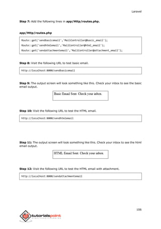 Laravel
106
Step 7: Add the following lines in app/Http/routes.php.
app/Http/routes.php
Route::get('sendbasicemail','MailController@basic_email');
Route::get('sendhtmlemail','MailController@html_email');
Route::get('sendattachmentemail','MailController@attachment_email');
Step 8: Visit the following URL to test basic email.
http://localhost:8000/sendbasicemail
Step 9: The output screen will look something like this. Check your inbox to see the basic
email output.
Step 10: Visit the following URL to test the HTML email.
http://localhost:8000/sendhtmlemail
Step 11: The output screen will look something like this. Check your inbox to see the html
email output.
Step 12: Visit the following URL to test the HTML email with attachment.
http://localhost:8000/sendattachmentemail
 