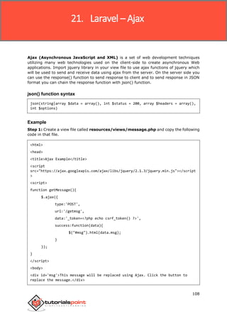 Laravel
108
Ajax (Asynchronous JavaScript and XML) is a set of web development techniques
utilizing many web technologies used on the client-side to create asynchronous Web
applications. Import jquery library in your view file to use ajax functions of jquery which
will be used to send and receive data using ajax from the server. On the server side you
can use the response() function to send response to client and to send response in JSON
format you can chain the response function with json() function.
json() function syntax
json(string|array $data = array(), int $status = 200, array $headers = array(),
int $options)
Example
Step 1: Create a view file called resources/views/message.php and copy the following
code in that file.
<html>
<head>
<title>Ajax Example</title>
<script
src="https://ajax.googleapis.com/ajax/libs/jquery/2.1.3/jquery.min.js"></script
>
<script>
function getMessage(){
$.ajax({
type:'POST',
url:'/getmsg',
data:'_token=<?php echo csrf_token() ?>',
success:function(data){
$("#msg").html(data.msg);
}
});
}
</script>
<body>
<div id='msg'>This message will be replaced using Ajax. Click the button to
replace the message.</div>
21. Laravel – Ajax
 