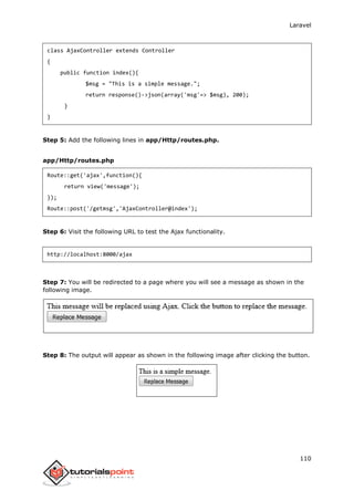 Laravel
110
class AjaxController extends Controller
{
public function index(){
$msg = "This is a simple message.";
return response()->json(array('msg'=> $msg), 200);
}
}
Step 5: Add the following lines in app/Http/routes.php.
app/Http/routes.php
Route::get('ajax',function(){
return view('message');
});
Route::post('/getmsg','AjaxController@index');
Step 6: Visit the following URL to test the Ajax functionality.
http://localhost:8000/ajax
Step 7: You will be redirected to a page where you will see a message as shown in the
following image.
Step 8: The output will appear as shown in the following image after clicking the button.
 