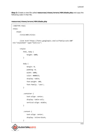 Laravel
112
Step 2: Create a view file called resources/views/errors/404.blade.php and copy the
following code in that file.
resources/views/errors/404.blade.php
<!DOCTYPE html>
<html>
<head>
<title>404</title>
<link href="https://fonts.googleapis.com/css?family=Lato:100"
rel="stylesheet" type="text/css">
<style>
html, body {
height: 100%;
}
body {
margin: 0;
padding: 0;
width: 100%;
color: #B0BEC5;
display: table;
font-weight: 100;
font-family: 'Lato';
}
.container {
text-align: center;
display: table-cell;
vertical-align: middle;
}
.content {
text-align: center;
display: inline-block;
}
 