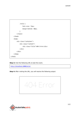 Laravel
113
.title {
font-size: 72px;
margin-bottom: 40px;
}
</style>
</head>
<body>
<div class="container">
<div class="content">
<div class="title">404 Error</div>
</div>
</div>
</body>
</html>
Step 3: Visit the following URL to test the event.
http://localhost:8000/error
Step 4: After visiting the URL, you will receive the following output:
 