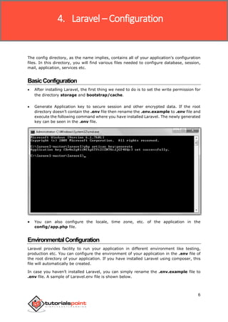 Laravel
6
The config directory, as the name implies, contains all of your application's configuration
files. In this directory, you will find various files needed to configure database, session,
mail, application, services etc.
BasicConfiguration
 After installing Laravel, the first thing we need to do is to set the write permission for
the directory storage and bootstrap/cache.
 Generate Application key to secure session and other encrypted data. If the root
directory doesn’t contain the .env file then rename the .env.example to .env file and
execute the following command where you have installed Laravel. The newly generated
key can be seen in the .env file.
 You can also configure the locale, time zone, etc. of the application in the
config/app.php file.
EnvironmentalConfiguration
Laravel provides facility to run your application in different environment like testing,
production etc. You can configure the environment of your application in the .env file of
the root directory of your application. If you have installed Laravel using composer, this
file will automatically be created.
In case you haven’t installed Laravel, you can simply rename the .env.example file to
.env file. A sample of Laravel.env file is shown below.
4. Laravel – Configuration
 