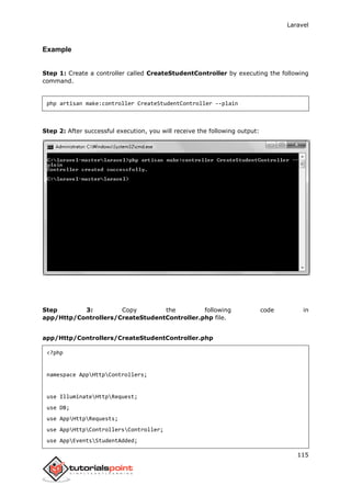 Laravel
115
Example
Step 1: Create a controller called CreateStudentController by executing the following
command.
php artisan make:controller CreateStudentController --plain
Step 2: After successful execution, you will receive the following output:
Step 3: Copy the following code in
app/Http/Controllers/CreateStudentController.php file.
app/Http/Controllers/CreateStudentController.php
<?php
namespace AppHttpControllers;
use IlluminateHttpRequest;
use DB;
use AppHttpRequests;
use AppHttpControllersController;
use AppEventsStudentAdded;
 