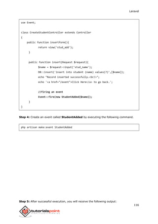 Laravel
116
use Event;
class CreateStudentController extends Controller
{
public function insertform(){
return view('stud_add');
}
public function insert(Request $request){
$name = $request->input('stud_name');
DB::insert('insert into student (name) values(?)',[$name]);
echo "Record inserted successfully.<br/>";
echo '<a href="/event">Click Here</a> to go back.';
//firing an event
Event::fire(new StudentAdded($name));
}
}
Step 4: Create an event called StudentAdded by executing the following command.
php artisan make:event StudentAdded
Step 5: After successful execution, you will receive the following output:
 
