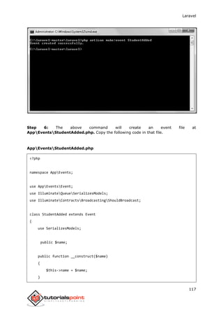 Laravel
117
Step 6: The above command will create an event file at
AppEventsStudentAdded.php. Copy the following code in that file.
AppEventsStudentAdded.php
<?php
namespace AppEvents;
use AppEventsEvent;
use IlluminateQueueSerializesModels;
use IlluminateContractsBroadcastingShouldBroadcast;
class StudentAdded extends Event
{
use SerializesModels;
public $name;
public function __construct($name)
{
$this->name = $name;
}
 