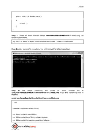 Laravel
118
public function broadcastOn()
{
return [];
}
}
Step 7: Create an event handler called HandleNewStudentAdded by executing the
following command.
php artisan handler:event HandlerNewStudentAdded --event=StudentAdded
Step 8: After successful execution, you will receive the following output:
Step 9: The above command will create an event handler file at
appHandlersEventsHandleNewStudentAdded.php. Copy the following code in
that file.
appHandlersEventsHandleNewStudentAdded.php
<?php
namespace AppHandlersEvents;
use AppEventsStudentAdded;
use IlluminateQueueInteractsWithQueue;
use IlluminateContractsQueueShouldQueue;
 
