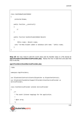 Laravel
119
class HandleNewStudentAdded
{
protected $name;
public function __construct()
{
//
}
public function handle(StudentAdded $event)
{
$this->name = $event->name;
echo "<br>New Student added in database with name: ".$this->name;
}
}
Step 10: We now need to add the event class and its handler class in a file stored at
appProvidersEventServiceProvider.php. Notice the line in bold font and add that
line in the file.
appProvidersEventServiceProvider.php
<?php
namespace AppProviders;
use IlluminateContractsEventsDispatcher as DispatcherContract;
use IlluminateFoundationSupportProvidersEventServiceProvider as
ServiceProvider;
class EventServiceProvider extends ServiceProvider
{
/**
* The event listener mappings for the application.
*
* @var array
*/
 