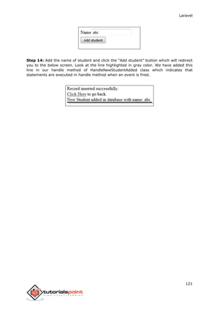 Laravel
121
Step 14: Add the name of student and click the “Add student” button which will redirect
you to the below screen. Look at the line highlighted in gray color. We have added this
line in our handle method of HandleNewStudentAdded class which indicates that
statements are executed in handle method when an event is fired.
 