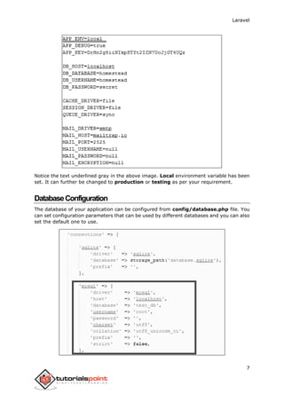 Laravel
7
Notice the text underlined gray in the above image. Local environment variable has been
set. It can further be changed to production or testing as per your requirement.
DatabaseConfiguration
The database of your application can be configured from config/database.php file. You
can set configuration parameters that can be used by different databases and you can also
set the default one to use.
 