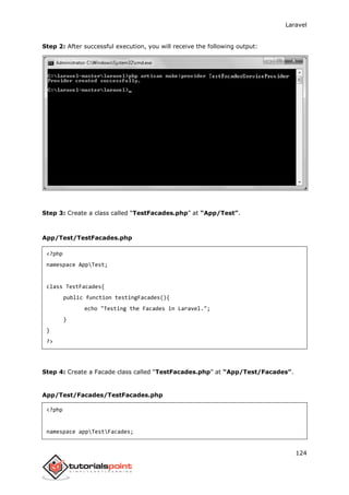 Laravel
124
Step 2: After successful execution, you will receive the following output:
Step 3: Create a class called “TestFacades.php” at “App/Test”.
App/Test/TestFacades.php
<?php
namespace AppTest;
class TestFacades{
public function testingFacades(){
echo "Testing the Facades in Laravel.";
}
}
?>
Step 4: Create a Facade class called “TestFacades.php” at “App/Test/Facades”.
App/Test/Facades/TestFacades.php
<?php
namespace appTestFacades;
 