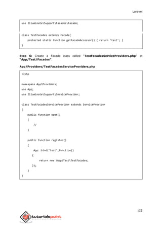 Laravel
125
use IlluminateSupportFacadesFacade;
class TestFacades extends Facade{
protected static function getFacadeAccessor() { return 'test'; }
}
Step 5: Create a Facade class called “TestFacadesServiceProviders.php” at
“App/Test/Facades”.
App/Providers/TestFacadesServiceProviders.php
<?php
namespace AppProviders;
use App;
use IlluminateSupportServiceProvider;
class TestFacadesServiceProvider extends ServiceProvider
{
public function boot()
{
//
}
public function register()
{
App::bind('test',function()
{
return new AppTestTestFacades;
});
}
}
 