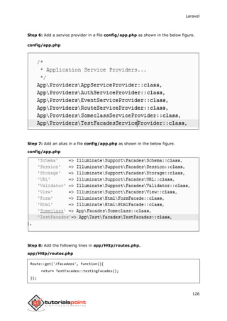 Laravel
126
Step 6: Add a service provider in a file config/app.php as shown in the below figure.
config/app.php
Step 7: Add an alias in a file config/app.php as shown in the below figure.
config/app.php
Step 8: Add the following lines in app/Http/routes.php.
app/Http/routes.php
Route::get('/facadeex', function(){
return TestFacades::testingFacades();
});
 