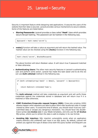 Laravel
128
Security is important feature while designing web applications. It assures the users of the
website that their data is secured. Laravel provides various mechanisms to secure website.
Some of the features are listed below:
 Storing Passwords: Laravel provides a class called “Hash” class which provides
secure Bcrypt hashing. The password can be hashed in the following way.
$password = Hash::make('secret');
 make() function will take a value as argument and will return the hashed value. The
hashed value can be checked using the check() function in the following way.
Hash::check('secret', $hashedPassword)
The above function will return Boolean value. It will return true if password matched
or false otherwise.
 Authenticating Users: The other main security features in Laravel is authenticating
user and perform some action. Laravel has made this task easier and to do this we
can use Auth::attempt method in the following way.
if (Auth::attempt(array('email' => $email, 'password' => $password)))
{
return Redirect::intended('home');
}
The Auth::attempt method will take credentials as argument and will verify those
credentials against the credentials stored in database and will return true if it is
matched or false otherwise.
 CSRF Protection/Cross-site request forgery (XSS): Cross-site scripting (XSS)
attacks happen when attackers are able to place client-side JavaScript code in a page
viewed by other users. To avoid this kind of attack, you should never trust any user-
submitted data or escape any dangerous characters. You should favor the double-
brace syntax ({{ $value }}) in your Blade templates, and only use the {!! $value
!!} syntax, where you're certain the data is safe to display in its raw format.
 Avoiding SQL injection: SQL injection vulnerability exists when an application
inserts arbitrary and unfiltered user input in an SQL query. By default, Laravel will
protect you against this type of attack since both the query builder and Eloquent use
25. Laravel – Security
 