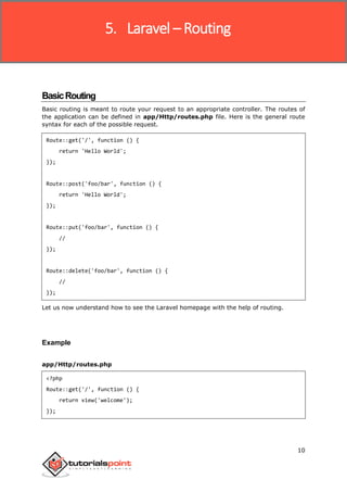 Laravel
10
BasicRouting
Basic routing is meant to route your request to an appropriate controller. The routes of
the application can be defined in app/Http/routes.php file. Here is the general route
syntax for each of the possible request.
Route::get('/', function () {
return 'Hello World';
});
Route::post('foo/bar', function () {
return 'Hello World';
});
Route::put('foo/bar', function () {
//
});
Route::delete('foo/bar', function () {
//
});
Let us now understand how to see the Laravel homepage with the help of routing.
Example
app/Http/routes.php
<?php
Route::get('/', function () {
return view('welcome');
});
5. Laravel – Routing
 