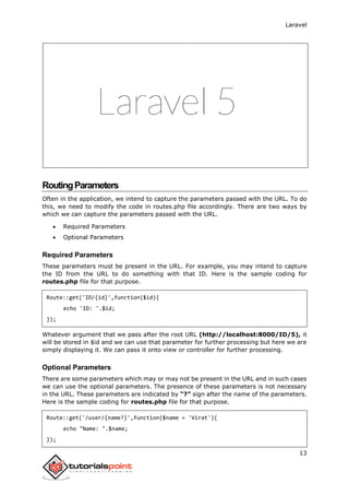 Laravel
13
RoutingParameters
Often in the application, we intend to capture the parameters passed with the URL. To do
this, we need to modify the code in routes.php file accordingly. There are two ways by
which we can capture the parameters passed with the URL.
 Required Parameters
 Optional Parameters
Required Parameters
These parameters must be present in the URL. For example, you may intend to capture
the ID from the URL to do something with that ID. Here is the sample coding for
routes.php file for that purpose.
Route::get('ID/{id}',function($id){
echo 'ID: '.$id;
});
Whatever argument that we pass after the root URL (http://localhost:8000/ID/5), it
will be stored in $id and we can use that parameter for further processing but here we are
simply displaying it. We can pass it onto view or controller for further processing.
Optional Parameters
There are some parameters which may or may not be present in the URL and in such cases
we can use the optional parameters. The presence of these parameters is not necessary
in the URL. These parameters are indicated by “?” sign after the name of the parameters.
Here is the sample coding for routes.php file for that purpose.
Route::get('/user/{name?}',function($name = 'Virat'){
echo "Name: ".$name;
});
 