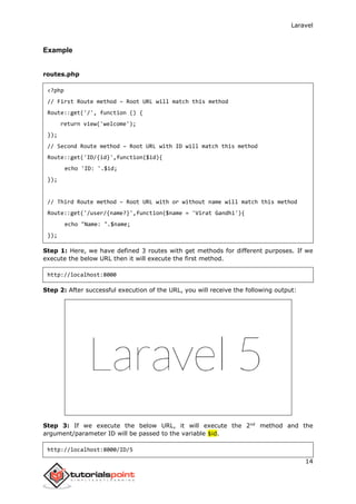 Laravel
14
Example
routes.php
<?php
// First Route method – Root URL will match this method
Route::get('/', function () {
return view('welcome');
});
// Second Route method – Root URL with ID will match this method
Route::get('ID/{id}',function($id){
echo 'ID: '.$id;
});
// Third Route method – Root URL with or without name will match this method
Route::get('/user/{name?}',function($name = 'Virat Gandhi'){
echo "Name: ".$name;
});
Step 1: Here, we have defined 3 routes with get methods for different purposes. If we
execute the below URL then it will execute the first method.
http://localhost:8000
Step 2: After successful execution of the URL, you will receive the following output:
Step 3: If we execute the below URL, it will execute the 2nd
method and the
argument/parameter ID will be passed to the variable $id.
http://localhost:8000/ID/5
 