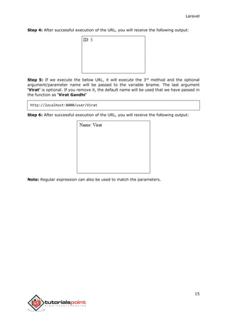 Laravel
15
Step 4: After successful execution of the URL, you will receive the following output:
Step 5: If we execute the below URL, it will execute the 3rd
method and the optional
argument/parameter name will be passed to the variable $name. The last argument
‘Virat’ is optional. If you remove it, the default name will be used that we have passed in
the function as ‘Virat Gandhi’
http://localhost:8000/user/Virat
Step 6: After successful execution of the URL, you will receive the following output:
Note: Regular expression can also be used to match the parameters.
 
