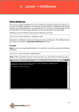 Laravel
16
DefineMiddleware
As the name suggest, Middleware acts as a middle man between request and response. It
is a type of filtering mechanism. For example, Laravel includes a middleware that verifies
whether user of the application is authenticated or not. If the user is authenticated, he will
be redirected to the home page otherwise, he will be redirected to the login page.
Middleware can be created by executing the following command:
php artisan make:middleware <middleware-name>
Replace the <middleware-name> with the name of your middleware. The middleware that
you create can be seen at app/Http/Middleware directory.
Example
Step 1: Let us now create AgeMiddleware. To create that, we need to execute the following
command:
php artisan make:middleware AgeMiddleware
Step 2: After successful execution of the command, you will receive the following output:
6. Laravel —Middleware
 
