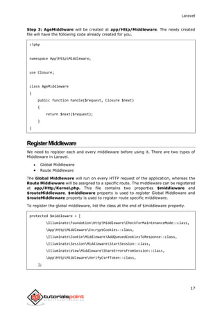 Laravel
17
Step 3: AgeMiddlware will be created at app/Http/Middleware. The newly created
file will have the following code already created for you.
<?php
namespace AppHttpMiddleware;
use Closure;
class AgeMiddleware
{
public function handle($request, Closure $next)
{
return $next($request);
}
}
RegisterMiddleware
We need to register each and every middleware before using it. There are two types of
Middleware in Laravel.
 Global Middleware
 Route Middleware
The Global Middleware will run on every HTTP request of the application, whereas the
Route Middleware will be assigned to a specific route. The middleware can be registered
at app/Http/Kernel.php. This file contains two properties $middleware and
$routeMiddleware. $middleware property is used to register Global Middleware and
$routeMiddleware property is used to register route specific middleware.
To register the global middleware, list the class at the end of $middleware property.
protected $middleware = [
IlluminateFoundationHttpMiddlewareCheckForMaintenanceMode::class,
AppHttpMiddlewareEncryptCookies::class,
IlluminateCookieMiddlewareAddQueuedCookiesToResponse::class,
IlluminateSessionMiddlewareStartSession::class,
IlluminateViewMiddlewareShareErrorsFromSession::class,
AppHttpMiddlewareVerifyCsrfToken::class,
];
 