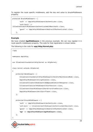 Laravel
18
To register the route specific middleware, add the key and value to $routeMiddleware
property.
protected $routeMiddleware = [
'auth' => AppHttpMiddlewareAuthenticate::class,
'auth.basic' =>
IlluminateAuthMiddlewareAuthenticateWithBasicAuth::class,
'guest' => AppHttpMiddlewareRedirectIfAuthenticated::class,
];
Example
We have created AgeMiddleware in the previous example. We can now register it in
route specific middleware property. The code for that registration is shown below.
The following is the code for app/Http/Kernel.php:
<?php
namespace AppHttp;
use IlluminateFoundationHttpKernel as HttpKernel;
class Kernel extends HttpKernel
{
protected $middleware = [
IlluminateFoundationHttpMiddlewareCheckForMaintenanceMode::class,
AppHttpMiddlewareEncryptCookies::class,
IlluminateCookieMiddlewareAddQueuedCookiesToResponse::class,
IlluminateSessionMiddlewareStartSession::class,
IlluminateViewMiddlewareShareErrorsFromSession::class,
AppHttpMiddlewareVerifyCsrfToken::class,
];
protected $routeMiddleware = [
'auth' => AppHttpMiddlewareAuthenticate::class,
'auth.basic' => IlluminateAuthMiddlewareAuthenticateWithBasicAuth::class,
'guest' => AppHttpMiddlewareRedirectIfAuthenticated::class,
'Age' => AppHttpMiddlwareAgeMiddleware::class,
];
}
 