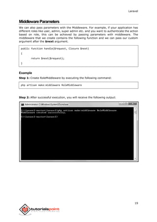 Laravel
19
MiddlewareParameters
We can also pass parameters with the Middleware. For example, if your application has
different roles like user, admin, super admin etc. and you want to authenticate the action
based on role, this can be achieved by passing parameters with middleware. The
middleware that we create contains the following function and we can pass our custom
argument after the $next argument.
public function handle($request, Closure $next)
{
return $next($request);
}
Example
Step 1: Create RoleMiddleware by executing the following command:
php artisan make:middleware RoleMiddleware
Step 2: After successful execution, you will receive the following output:
 