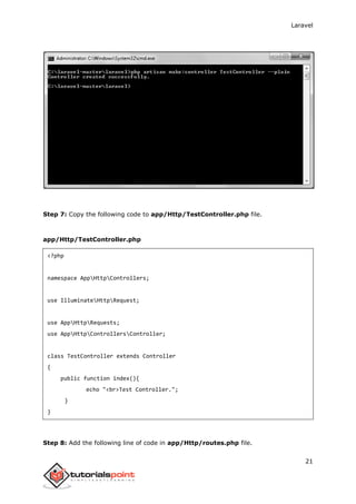 Laravel
21
Step 7: Copy the following code to app/Http/TestController.php file.
app/Http/TestController.php
<?php
namespace AppHttpControllers;
use IlluminateHttpRequest;
use AppHttpRequests;
use AppHttpControllersController;
class TestController extends Controller
{
public function index(){
echo "<br>Test Controller.";
}
}
Step 8: Add the following line of code in app/Http/routes.php file.
 