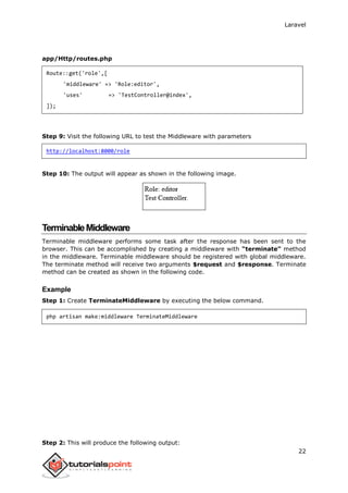 Laravel
22
app/Http/routes.php
Route::get('role',[
'middleware' => 'Role:editor',
'uses' => 'TestController@index',
]);
Step 9: Visit the following URL to test the Middleware with parameters
http://localhost:8000/role
Step 10: The output will appear as shown in the following image.
TerminableMiddleware
Terminable middleware performs some task after the response has been sent to the
browser. This can be accomplished by creating a middleware with “terminate” method
in the middleware. Terminable middleware should be registered with global middleware.
The terminate method will receive two arguments $request and $response. Terminate
method can be created as shown in the following code.
Example
Step 1: Create TerminateMiddleware by executing the below command.
php artisan make:middleware TerminateMiddleware
Step 2: This will produce the following output:
 