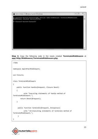 Laravel
23
Step 3: Copy the following code in the newly created TerminateMiddleware at
app/Http/Middleware/TerminateMiddleware.php.
<?php
namespace AppHttpMiddleware;
use Closure;
class TerminateMiddleware
{
public function handle($request, Closure $next)
{
echo "Executing statements of handle method of
TerminateMiddleware.";
return $next($request);
}
public function terminate($request, $response){
echo "<br>Executing statements of terminate method of
TerminateMiddleware.";
}
}
 