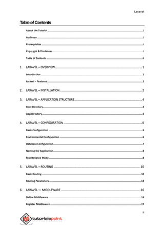 Laravel
ii
TableofContents
About the Tutorial....................................................................................................................................i
Audience..................................................................................................................................................i
Prerequisites............................................................................................................................................i
Copyright & Disclaimer.............................................................................................................................i
Table of Contents....................................................................................................................................ii
1. LARAVEL – OVERVIEW.........................................................................................................1
Introduction............................................................................................................................................1
Laravel – Features ...................................................................................................................................1
2. LARAVEL – INSTALLATION....................................................................................................2
3. LARAVEL – APPLICATION STRUCTURE..................................................................................4
Root Directory.........................................................................................................................................4
App Directory..........................................................................................................................................5
4. LARAVEL – CONFIGURATION ...............................................................................................6
Basic Configuration .................................................................................................................................6
Environmental Configuration ..................................................................................................................6
Database Configuration...........................................................................................................................7
Naming the Application...........................................................................................................................8
Maintenance Mode.................................................................................................................................8
5. LARAVEL – ROUTING .........................................................................................................10
Basic Routing.........................................................................................................................................10
Routing Parameters ..............................................................................................................................13
6. LARAVEL — MIDDLEWARE ................................................................................................16
Define Middleware ...............................................................................................................................16
Register Middleware.............................................................................................................................17
 