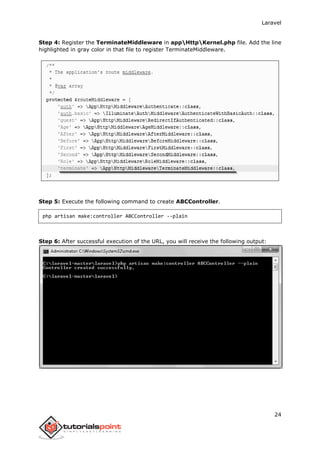 Laravel
24
Step 4: Register the TerminateMiddleware in appHttpKernel.php file. Add the line
highlighted in gray color in that file to register TerminateMiddleware.
Step 5: Execute the following command to create ABCController.
php artisan make:controller ABCController --plain
Step 6: After successful execution of the URL, you will receive the following output:
 