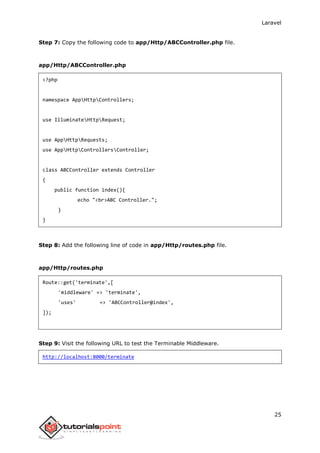 Laravel
25
Step 7: Copy the following code to app/Http/ABCController.php file.
app/Http/ABCController.php
<?php
namespace AppHttpControllers;
use IlluminateHttpRequest;
use AppHttpRequests;
use AppHttpControllersController;
class ABCController extends Controller
{
public function index(){
echo "<br>ABC Controller.";
}
}
Step 8: Add the following line of code in app/Http/routes.php file.
app/Http/routes.php
Route::get('terminate',[
'middleware' => 'terminate',
'uses' => 'ABCController@index',
]);
Step 9: Visit the following URL to test the Terminable Middleware.
http://localhost:8000/terminate
 