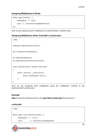 Laravel
29
Assigning Middleware to Route
Route::get('profile', [
'middleware' => 'auth',
'uses' => 'UserController@showProfile'
]);
Here we are assigning auth middleware to UserController in profile route.
Assigning Middleware within Controller’s constructor:
<?php
namespace AppHttpControllers;
use IlluminateHttpRequest;
use AppHttpRequests;
use AppHttpControllersController;
class UserController extends Controller
{
public function __construct(){
$this->middleware('auth');
}
}
Here we are assigning auth middleware using the middleware method in the
UserController’s constructor.
Example
Step 1: Add the following lines to the app/Http/routes.php file and save it.
routes.php
<?php
Route::get('/usercontroller/path',[
'middleware' => 'First',
'uses' => 'UserController@showPath'
 