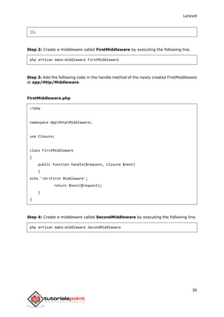 Laravel
30
]);
Step 2: Create a middleware called FirstMiddleware by executing the following line.
php artisan make:middleware FirstMiddleware
Step 3: Add the following code in the handle method of the newly created FirstMiddleware
at app/Http/Middleware.
FirstMiddleware.php
<?php
namespace AppHttpMiddleware;
use Closure;
class FirstMiddleware
{
public function handle($request, Closure $next)
{
echo '<br>First Middleware';
return $next($request);
}
}
Step 4: Create a middleware called SecondMiddleware by executing the following line.
php artisan make:middleware SecondMiddleware
 