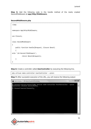Laravel
31
Step 5: Add the following code in the handle method of the newly created
SecondMiddleware at app/Http/Middleware.
SecondMiddleware.php
<?php
namespace AppHttpMiddleware;
use Closure;
class SecondMiddleware
{
public function handle($request, Closure $next)
{
echo '<br>Second Middleware';
return $next($request);
}
}
Step 6: Create a controller called UserController by executing the following line.
php artisan make:controller UserController --plain
Step 7: After successful execution of the URL, you will receive the following output:
 