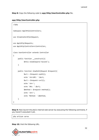 Laravel
32
Step 8: Copy the following code to app/Http/UserController.php file.
app/Http/UserController.php
<?php
namespace AppHttpControllers;
use IlluminateHttpRequest;
use AppHttpRequests;
use AppHttpControllersController;
class UserController extends Controller
{
public function __construct(){
$this->middleware('Second');
}
public function showPath(Request $request){
$uri = $request->path();
echo '<br>URI: '.$uri;
$url = $request->url();
echo '<br>';
echo 'URL: '.$url;
$method = $request->method();
echo '<br>';
echo 'Method: '.$method;
}
}
Step 9: Now launch the php’s internal web server by executing the following command, if
you haven’t executed it yet.
php artisan serve
Step 10: Visit the following URL.
 