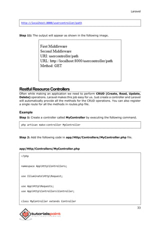 Laravel
33
http://localhost:8000/usercontroller/path
Step 11: The output will appear as shown in the following image.
RestfulResourceControllers
Often while making an application we need to perform CRUD (Create, Read, Update,
Delete) operations. Laravel makes this job easy for us. Just create a controller and Laravel
will automatically provide all the methods for the CRUD operations. You can also register
a single route for all the methods in routes.php file.
Example
Step 1: Create a controller called MyController by executing the following command.
php artisan make:controller MyController
Step 2: Add the following code in app/Http/Controllers/MyController.php file.
app/Http/Controllers/MyController.php
<?php
namespace AppHttpControllers;
use IlluminateHttpRequest;
use AppHttpRequests;
use AppHttpControllersController;
class MyController extends Controller
 