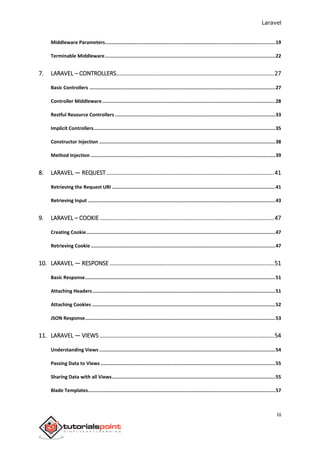 Laravel
iii
Middleware Parameters........................................................................................................................19
Terminable Middleware........................................................................................................................22
7. LARAVEL – CONTROLLERS..................................................................................................27
Basic Controllers ...................................................................................................................................27
Controller Middleware..........................................................................................................................28
Restful Resource Controllers .................................................................................................................33
Implicit Controllers................................................................................................................................35
Constructor Injection ............................................................................................................................38
Method Injection ..................................................................................................................................39
8. LARAVEL — REQUEST........................................................................................................41
Retrieving the Request URI ...................................................................................................................41
Retrieving Input ....................................................................................................................................43
9. LARAVEL – COOKIE ............................................................................................................47
Creating Cookie.....................................................................................................................................47
Retrieving Cookie ..................................................................................................................................47
10. LARAVEL — RESPONSE ......................................................................................................51
Basic Response......................................................................................................................................51
Attaching Headers.................................................................................................................................51
Attaching Cookies .................................................................................................................................52
JSON Response......................................................................................................................................53
11. LARAVEL — VIEWS ............................................................................................................54
Understanding Views ............................................................................................................................54
Passing Data to Views ...........................................................................................................................55
Sharing Data with all Views...................................................................................................................55
Blade Templates....................................................................................................................................57
 