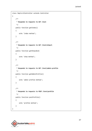 Laravel
37
class ImplicitController extends Controller
{
/**
* Responds to requests to GET /test
*/
public function getIndex()
{
echo 'index method';
}
/**
* Responds to requests to GET /test/show/1
*/
public function getShow($id)
{
echo 'show method';
}
/**
* Responds to requests to GET /test/admin-profile
*/
public function getAdminProfile()
{
echo 'admin profile method';
}
/**
* Responds to requests to POST /test/profile
*/
public function postProfile()
{
echo 'profile method';
}
}
 
