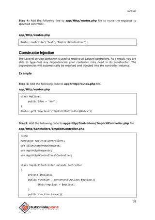 Laravel
38
Step 4: Add the following line to app/Http/routes.php file to route the requests to
specified controller.
app/Http/routes.php
Route::controller('test','ImplicitController');
ConstructorInjection
The Laravel service container is used to resolve all Laravel controllers. As a result, you are
able to type-hint any dependencies your controller may need in its constructor. The
dependencies will automatically be resolved and injected into the controller instance.
Example
Step 1: Add the following code to app/Http/routes.php file.
app/Http/routes.php
class MyClass{
public $foo = 'bar';
}
Route::get('/myclass','ImplicitController@index');
Step2: Add the following code to app/Http/Controllers/ImplicitController.php file.
app/Http/Controllers/ImplicitController.php
<?php
namespace AppHttpControllers;
use IlluminateHttpRequest;
use AppHttpRequests;
use AppHttpControllersController;
class ImplicitController extends Controller
{
private $myclass;
public function __construct(MyClass $myclass){
$this->myclass = $myclass;
}
public function index(){
 