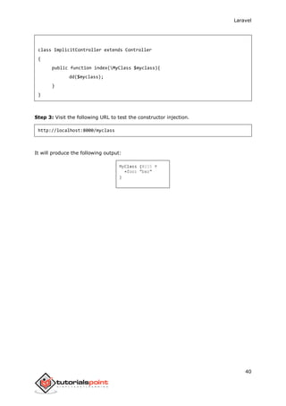 Laravel
40
class ImplicitController extends Controller
{
public function index(MyClass $myclass){
dd($myclass);
}
}
Step 3: Visit the following URL to test the constructor injection.
http://localhost:8000/myclass
It will produce the following output:
 
